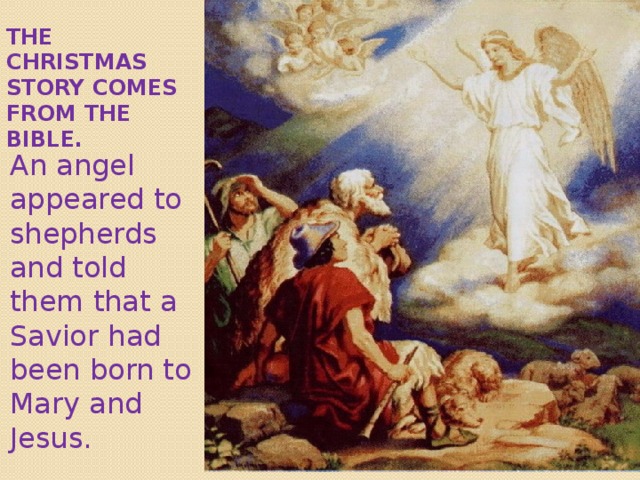 The Christmas story comes from the Bible . An angel appeared to shepherds and told them that a Savior had been born to Mary and Jesus. 