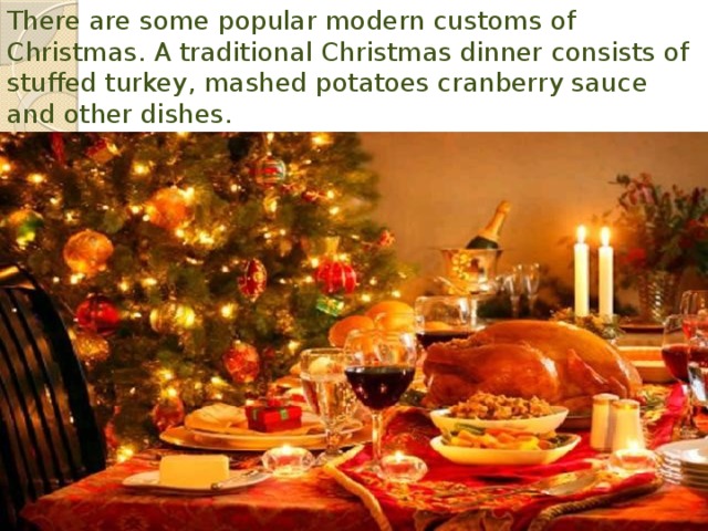 There are some popular modern customs of Christmas. A traditional Christmas dinner consists of stuffed turkey, mashed potatoes cranberry sauce and other dishes. 