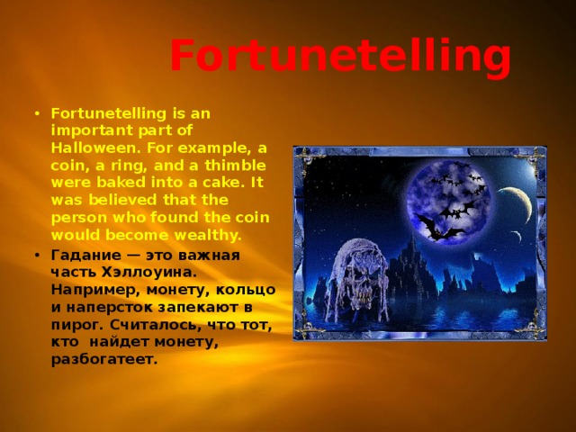  Fortunetelling Fortunetelling is an important part of Halloween. For example, a coin, a ring, and a thimble were baked into a cake. It was believed that the person who found the coin would become wealthy. Гадание — это важная часть Хэллоуина. Например, монету, кольцо и наперсток запекают в пирог. Считалось, что тот, кто найдет монету, разбогатеет.  