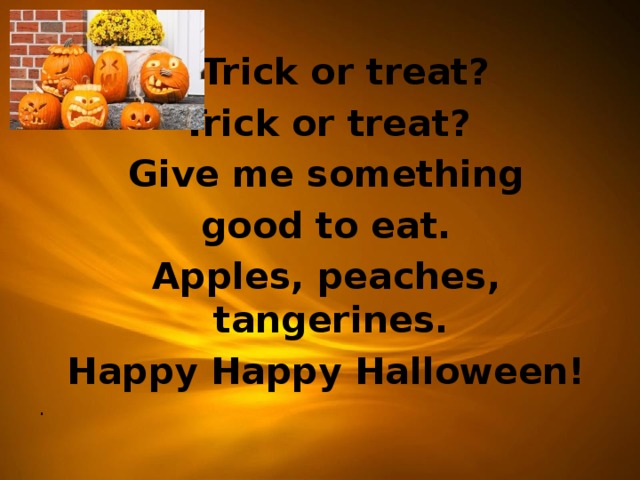  Trick or treat?  Trick or treat?  Give me something  good to eat.  Apples, peaches, tangerines.  Happy Happy Halloween! .    