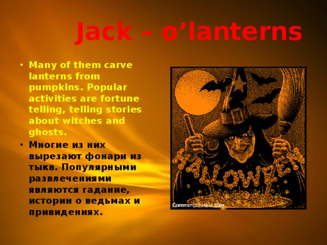  Jack – o’lanterns Many of them carve lanterns from pumpkins. Popular activities are fortune telling, telling stories about witches and ghosts. Многие из них вырезают фонари из тыкв. Популярными развлечениями являются гадание, истории о ведьмах и привидениях.  
