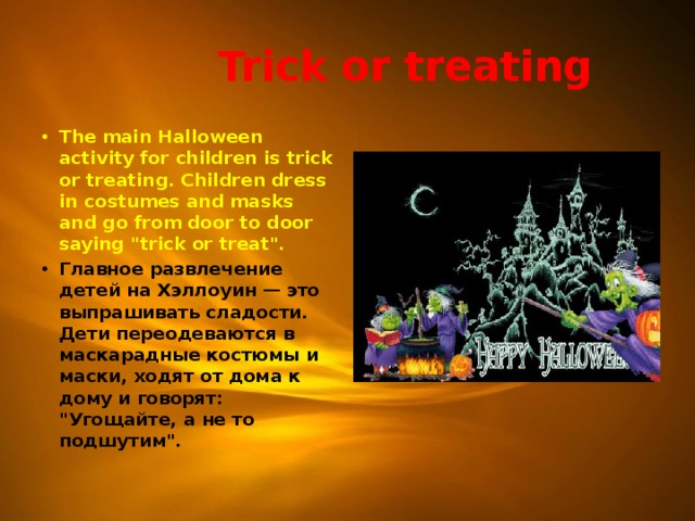  Trick or treating The main Halloween activity for children is trick or treating. Children dress in costumes and masks and go from door to door saying 