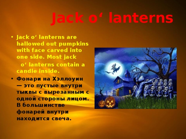  Jack o‘ lanterns Jack o‘ lanterns are hallowed out pumpkins with face carved into one side. Most jack  o‘ lanterns contain a candle inside. Фонари на Хэллоуин — это пустые внутри тыквы с вырезанным с одной стороны лицом. В большинстве фонарей внутри находится свеча.  