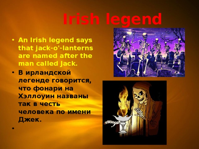  Irish legend An Irish legend says that jack-o'-lanterns are named after the man called Jack. В ирландской легенде говорится, что фонари на Хэллоуин названы так в честь человека по имени Джек.   