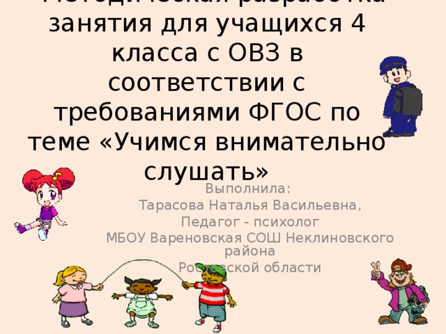 «Методическая разработка занятия для учащихся 4 класса с ОВЗ в соответствии с требованиями ФГОС по теме «Учимся внимательно слушать» Выполнила: Тарасова Наталья Васильевна, Педагог - психолог МБОУ Вареновская СОШ Неклиновского района Ростовской области 