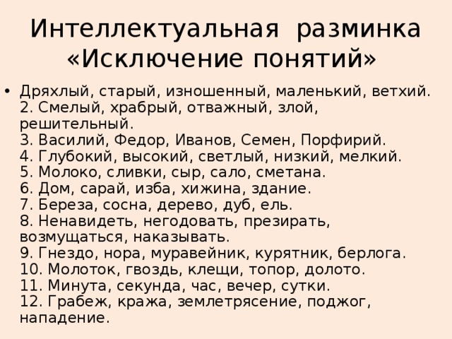 Интеллектуальная разминка «Исключение понятий» Дряхлый, старый, изношенный, маленький, ветхий.  2. Смелый, храбрый, отважный, злой, решительный.  3. Василий, Федор, Иванов, Семен, Порфирий.  4. Глубокий, высокий, светлый, низкий, мелкий.  5. Молоко, сливки, сыр, сало, сметана.  6. Дом, сарай, изба, хижина, здание.  7. Береза, сосна, дерево, дуб, ель.  8. Ненавидеть, негодовать, презирать, возмущаться, наказывать.  9. Гнездо, нора, муравейник, курятник, берлога.  10. Молоток, гвоздь, клещи, топор, долото.  11. Минута, секунда, час, вечер, сутки.  12. Грабеж, кража, землетрясение, поджог, нападение.  