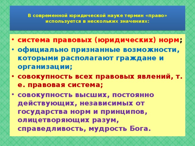  В современной юридической науке термин «право» используется в нескольких значениях:   система правовых (юридических) норм ; официально признанные возможности, которыми располагают граждане и организации; совокупность всех правовых явлений, т. е. правовая система; совокупность высших, постоянно действующих, независимых от государства норм и принципов, олицетворяющих разум, справедливость, мудрость Бога.  