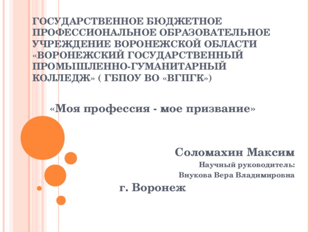 ГОСУДАРСТВЕННОЕ БЮДЖЕТНОЕ ПРОФЕССИОНАЛЬНОЕ ОБРАЗОВАТЕЛЬНОЕ УЧРЕЖДЕНИЕ ВОРОНЕЖСКОЙ ОБЛАСТИ «ВОРОНЕЖСКИЙ ГОСУДАРСТВЕННЫЙ ПРОМЫШЛЕННО-ГУМАНИТАРНЫЙ КОЛЛЕДЖ» ( ГБПОУ ВО «ВГПГК»)  «Моя профессия - мое призвание»   Соломахин Максим Научный руководитель:  Внукова Вера Владимировна г. Воронеж 