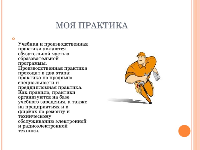 МОЯ ПРАКТИКА  Учебная и производственная практики являются обязательной частью образовательной программы. Производственная практика проходит в два этапа: практика по профилю специальности и преддипломная практика. Как правило, практики организуются на базе учебного заведения, а также на предприятиях и в фирмах по ремонту и техническому обслуживанию электронной и радиоэлектронной техники.  