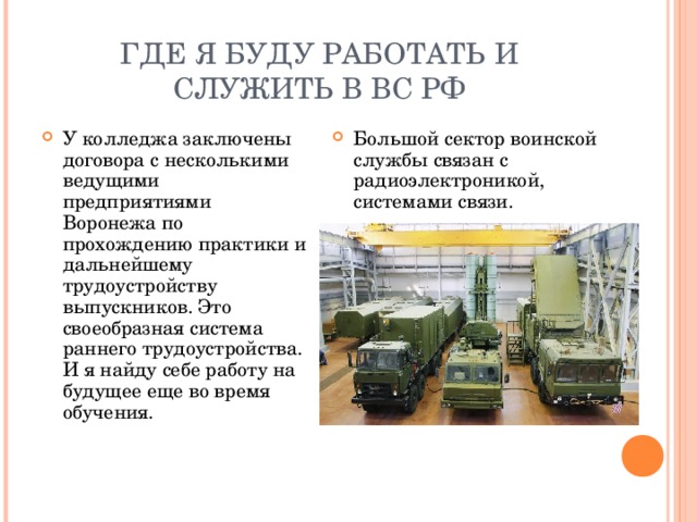 ГДЕ Я БУДУ РАБОТАТЬ И СЛУЖИТЬ В ВС РФ У колледжа заключены договора с несколькими ведущими предприятиями Воронежа по прохождению практики и дальнейшему трудоустройству выпускников. Это своеобразная система раннего трудоустройства. И я найду себе работу на будущее еще во время обучения. Большой сектор воинской службы связан с радиоэлектроникой, системами связи. 