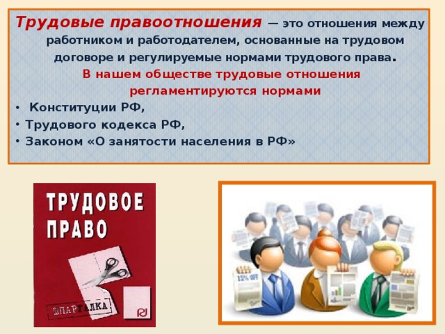 Трудовые правоотношения — это отношения между работником и работодателем, основанные на трудовом договоре и регулируемые нормами трудового права .  В нашем обществе трудовые отношения регламентируются нормами  Конституции РФ, Трудового кодекса РФ, Законом «О занятости населения в РФ»  