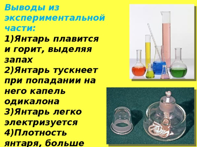 Выводы из экспериментальной части: 1)Янтарь плавится и горит, выделяя запах 2)Янтарь тускнеет при попадании на него капель одикалона 3)Янтарь легко электризуется 4)Плотность янтаря, больше плотности пресной воды 5) Твердость янтаря распространенных разновидностей -2,5 Выводы из экспериментальной части: 1)Янтарь плавится и горит, выделяя запах 2)Янтарь тускнеет при попадании на него капель одикалона 3)Янтарь легко электризуется 4)Плотность янтаря, больше плотности пресной воды 5) Твердость янтаря распространенных разновидностей -2,5  