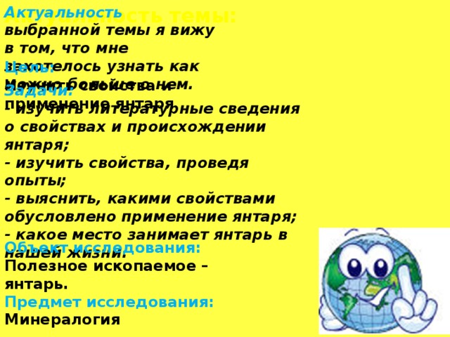 Актуальность темы: Актуальность выбранной темы я вижу в том, что мне захотелось узнать как можно больше о нем. Цель: Изучить свойства и применение янтаря Задачи: - изучить литературные сведения о свойствах и происхождении янтаря; - изучить свойства, проведя опыты; - выяснить, какими свойствами обусловлено применение янтаря; - какое место занимает янтарь в нашей жизни. Актуальность темы: Сахалин богат природными ресурсами. Его даже называют островом сокровищ. Газ, нефть, красная рыба с икрой- с этим ассоциируется Сахалин у жителей России. А вот в том что на Сахалине есть янтарь мало кто знает. О нем нет книг , в интернете, кроме фраз «янтарь цвета густого чая», ничего не найдешь. Наш янтарь изучают ученые разных стран. А многие сахалинцы его никогда не видели и о том что в нем могут быть инклюзы, даже не слышали. А ведь янтарь мог бы стать изюминкой нашего острова. Объект исследования: Полезное ископаемое – янтарь. Предмет исследования: Минералогия  