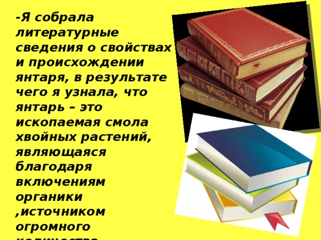 -Я собрала литературные сведения о свойствах и происхождении янтаря, в результате чего я узнала, что янтарь – это ископаемая смола хвойных растений, являющаяся благодаря включениям органики ,источником огромного количества информации о прошедших геологических периодах (о климате, о видах растений и животном мире).    