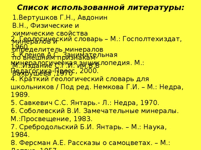 Список использованной литературы : 1.Вертушков Г.Н., Авдонин В.Н., Физические и химические свойства минералов и определитель минералов по внешним признакам- М.:Издание С.Г.И. им.В.В Вахрушева ,1970 2. Геологический словарь – М.: Госполтехиздат, 1960.  3. Кленов А.С. Занимательная минералогическая энциклопедия. М.: Педагогика-Пресс, 2000.  4. Краткий геологический словарь для школьников / Под ред. Немкова Г.И. – М.: Недра, 1989.  5. Савкевич С.С. Янтарь.- Л.: Недра, 1970.  6. Соболевский В.И. Замечательные минералы. М.:Просвещение, 1983.  7. Сребродольский Б.И. Янтарь. – М.: Наука, 1984.  8. Ферсман А.Е. Рассказы о самоцветах. – М.: Детгиз, 1957.  