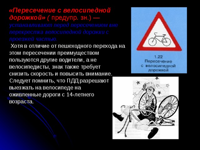 «Пересечение с велосипедной дорожкой» ( предупр. зн.) — устанавливают перед пересечением вне перекрестка велосипедной дорожки с проезжей частью.  Хотя в отличие от пешеходного перехода на этом пересечении преимуществом пользуются другие водители, а не велосипедисты, знак также требует снизить скорость и повысить внимание. Следует помнить, что ПДД разрешают выезжать на велосипеде на оживленные дороги с 14-летнего возраста. 
