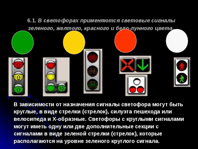  6.1. В светофорах применяются световые сигналы зеленого, желтого, красного и бело-лунного цвета .   В зависимости от назначения сигналы светофора могут быть круглые, в виде стрелки (стрелок), силуэта пешехода или велосипеда и Х-образные. Светофоры с круглыми сигналами могут иметь одну или две дополнительные секции с сигналами в виде зеленой стрелки (стрелок), которые располагаются на уровне зеленого круглого сигнала. 