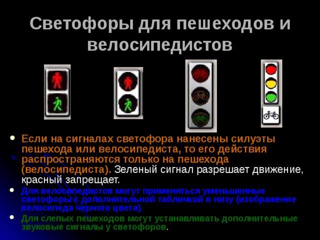 Светофоры для пешеходов и велосипедистов Если на сигналах светофора нанесены силуэты пешехода или велосипедиста, то его действия распространяются только на пешехода (велосипедиста). Зеленый сигнал разрешает движение, красный запрещает. Для велосипедистов могут применяться уменьшенные светофоры с дополнительной табличкой в низу (изображение велосипеда черного цвета).  Для слепых пешеходов могут устанавливать дополнительные звуковые сигналы у светофоров . 