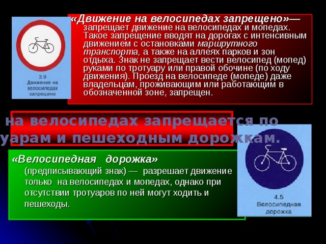 «Движение на велосипедах запрещено» — запрещает движение на велосипедах и мопедах. Такое запрещение вводят на дорогах с интенсивным движением с остановками маршрутного транспорта, а также на аллеях парков и зон отдыха. Знак не запрещает вести велосипед (мопед) руками по тротуару или правой обочине (по ходу движения). Проезд на велосипеде (мопеде) даже владельцам, проживающим или работающим в обозначенной зоне, запрещен. Езда на велосипедах запрещается по тротуарам и пешеходным дорожкам. «Велосипедная дорожка» (предписывающий знак) — разрешает движение только на велосипедах и мопедах, однако при отсутствии тротуаров по ней могут ходить и пешеходы. 