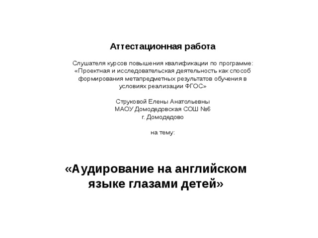    Аттестационная работа   Слушателя курсов повышения квалификации по программе:  «Проектная и исследовательская деятельность как способ  формирования метапредметных результатов обучения в  условиях реализации ФГОС»   Струковой Елены Анатольевны  МАОУ Домодедовская СОШ №6  г. Домодедово   на тему:      «Аудирование на английском языке глазами детей»  