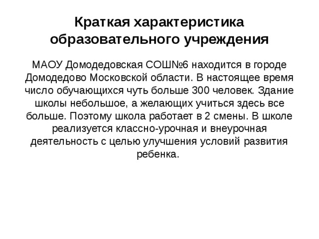 Краткая характеристика образовательного учреждения МАОУ Домодедовская СОШ№6 находится в городе Домодедово Московской области. В настоящее время число обучающихся чуть больше 300 человек. Здание школы небольшое, а желающих учиться здесь все больше. Поэтому школа работает в 2 смены. В школе реализуется классно-урочная и внеурочная деятельность с целью улучшения условий развития ребенка. 