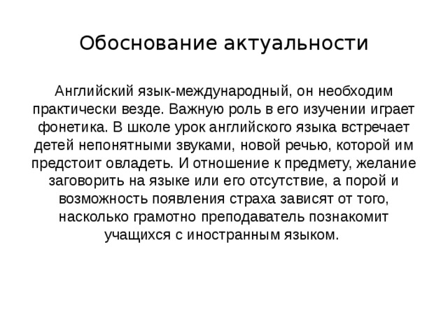 Обоснование актуальности Английский язык-международный, он необходим практически везде. Важную роль в его изучении играет фонетика. В школе урок английского языка встречает детей непонятными звуками, новой речью, которой им предстоит овладеть. И отношение к предмету, желание заговорить на языке или его отсутствие, а порой и возможность появления страха зависят от того, насколько грамотно преподаватель познакомит учащихся с иностранным языком. 