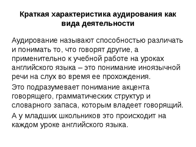 Краткая характеристика аудирования как вида деятельности Аудирование называют способностью различать и понимать то, что говорят другие, а применительно к учебной работе на уроках английского языка – это понимание иноязычной речи на слух во время ее прохождения. Это подразумевает понимание акцента говорящего, грамматических структур и словарного запаса, которым владеет говорящий. А у младших школьников это происходит на каждом уроке английского языка. 