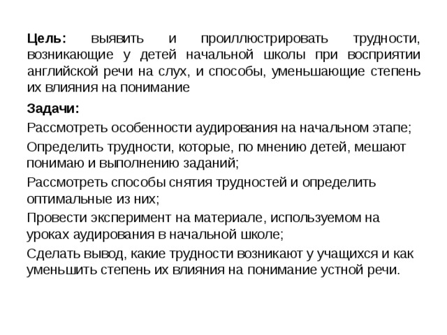 Цель: выявить и проиллюстрировать трудности, возникающие у детей начальной школы при восприятии английской речи на слух, и способы, уменьшающие степень их влияния на понимание Задачи: Рассмотреть особенности аудирования на начальном этапе; Определить трудности, которые, по мнению детей, мешают понимаю и выполнению заданий; Рассмотреть способы снятия трудностей и определить оптимальные из них; Провести эксперимент на материале, используемом на уроках аудирования в начальной школе; Сделать вывод, какие трудности возникают у учащихся и как уменьшить степень их влияния на понимание устной речи. 