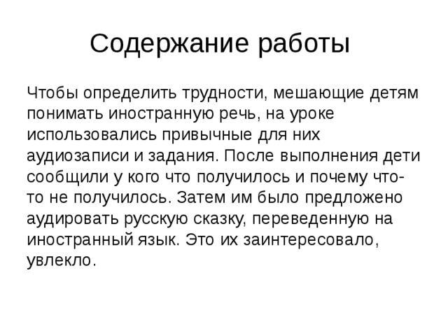 Содержание работы Чтобы определить трудности, мешающие детям понимать иностранную речь, на уроке использовались привычные для них аудиозаписи и задания. После выполнения дети сообщили у кого что получилось и почему что-то не получилось. Затем им было предложено аудировать русскую сказку, переведенную на иностранный язык. Это их заинтересовало, увлекло. 