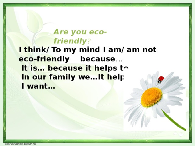 I think/ To my mind I am/ am not eco-friendly because …  It is… because it helps to…  In our family we…It helps to…  I want…   Are you eco-friendly ?