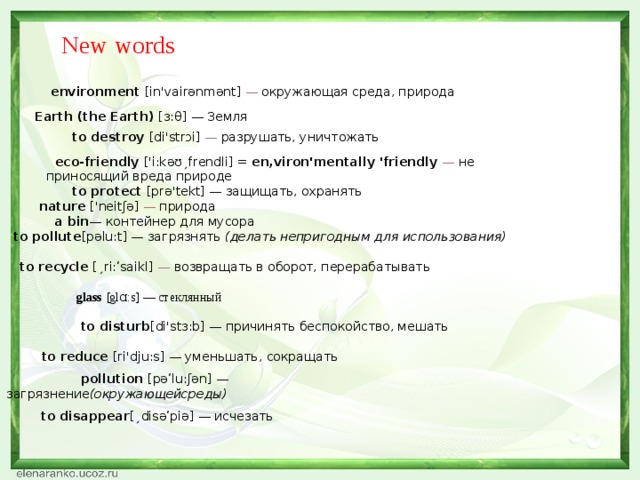 eco-friendly ['i:kəʊˏfrendli] = en,viron'mentally 'friendly — не приносящий вреда природе                           pollution [рəʹlu:ʃən] — загрязнение (окружающейсреды)         Earth (the Earth) [з:θ] — Земля              to protect [prə'tekt] — защищать, охранять               nature ['neitʃə] — природа                 to pollute [pəlu:t] — загрязнять (делать непригодным для использования)                    to recycle [ˏri:ʹsaikl] — возвращать в оборот, перерабатывать                     glass [glɑ:s] — стеклянный   to disturb [di'stɜ:b] — причинять беспокойство, мешать                         to reduce [ri'dju:s] — уменьшать, сокращать                             to disappear [ˏdisəʹpiə] — исчезать New words   environment [in'vairənmənt] — окружающая среда, природа    to destroy [di'strɔi] — разрушать, уничтожать  a bin — контейнер для мусора