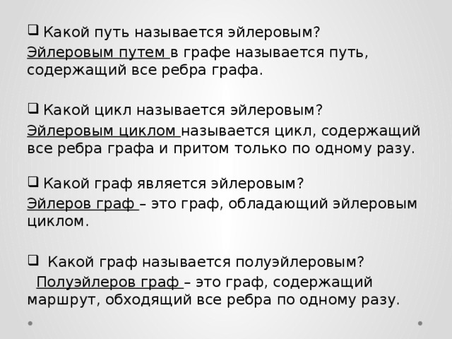 Какой путь называется эйлеровым? Эйлеровым путем в графе называется путь, содержащий все ребра графа. Какой цикл называется эйлеровым? Эйлеровым циклом называется цикл, содержащий все ребра графа и притом только по одному разу. Какой граф является эйлеровым? Эйлеров граф – это граф, обладающий эйлеровым циклом.  Какой граф называется полуэйлеровым?  Полуэйлеров граф – это граф, содержащий маршрут, обходящий все ребра по одному разу. 