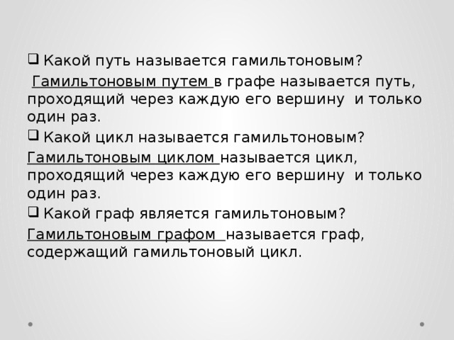 Какой путь называется гамильтоновым?  Гамильтоновым путем в графе называется путь, проходящий через каждую его вершину и только один раз. Какой цикл называется гамильтоновым? Гамильтоновым циклом называется цикл, проходящий через каждую его вершину и только один раз. Какой граф является гамильтоновым? Гамильтоновым графом называется граф, содержащий гамильтоновый цикл. 