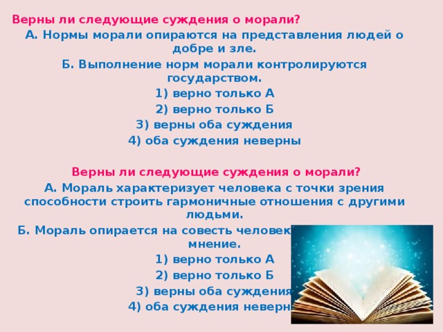 Верны ли следующие суждения о морали? А. Нормы морали опираются на представления людей о добре и зле. Б. Выполнение норм морали контролируются государством. 1) верно только А 2) верно только Б 3) верны оба суждения 4) оба суждения неверны   Верны ли следующие суждения о морали? А. Мораль характеризует человека с точки зрения способности строить гармоничные отношения с другими людьми. Б. Мораль опирается на совесть человека и общественное мнение. 1) верно только А 2) верно только Б 3) верны оба суждения 4) оба суждения неверны 