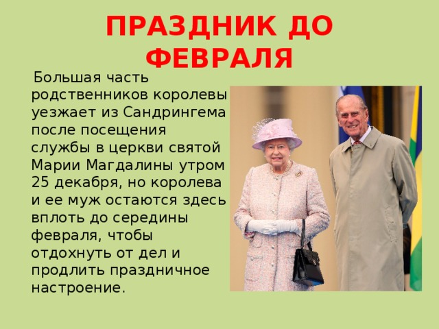 ПРАЗДНИК ДО ФЕВРАЛЯ  Большая часть родственников королевы уезжает из Сандрингема после посещения службы в церкви святой Марии Магдалины ‪утром 25 декабря, но королева и ее муж остаются здесь вплоть до середины февраля, чтобы отдохнуть от дел и продлить праздничное настроение. 