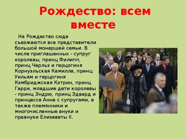  Рождество: всем вместе  На Рождество сюда съезжаются все представители большой монаршей семьи. В числе приглашенных - супруг королевы, принц Филипп, принц Чарльз и герцогиня Корнуэльская Камилла, принц Уильям и герцогиня Кэмбриджская Кэтрин, принц Гарри, младшие дети королевы - принц Эндрю, принц Эдвард и принцесса Анна с супругами, а также племянники и многочисленные внуки и правнуки Елизаветы II. 