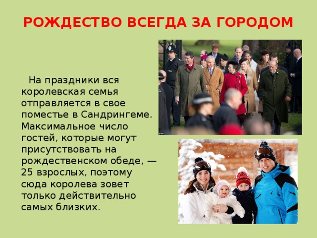 РОЖДЕСТВО ВСЕГДА ЗА ГОРОДОМ    На праздники вся королевская семья отправляется в свое поместье в Сандрингеме. Максимальное число гостей, которые могут присутствовать на рождественском обеде, — 25 взрослых, поэтому сюда королева зовет только действительно самых близких. 