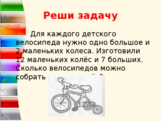 Реши задачу  Для каждого детского велосипеда нужно одно большое и 2 маленьких колеса. Изготовили 12 маленьких колёс и 7 больших. Сколько велосипедов можно собрать из этих колёс? 