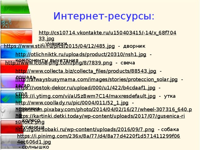  Интернет-ресурсы: http://cs10714.vkontakte.ru/u150403415/-14/x_68f70433.jpg  - ученики https://www.stihi.ru/pics/2015/04/12/485.jpg  - дворник http://otlichniktk.ru/uploads/product/20310/nsh1.jpg  - компоненты вычитания http://www.icone-png.com/png/8/7839.png  - свеча http://www.collecta.biz/collecta_files/products/88543.jpg  - лошадь http://alwaysbusymama.com/images/stories/proteccion_solar.jpg  - загар https://vostok-dekor.ru/upload/000/u1/422/b4cdaaf1.jpg  - стол https://i.ytimg.com/vi/aUSzBwm7C14/maxresdefault.jpg  - утка http://www.coollady.ru/pic/0004/011/52_1.jpg  - корзинка https://cdn.pixabay.com/photo/2014/04/02/16/27/wheel-307316_640.png  - колесо https://kartinki.detki.today/wp-content/uploads/2017/07/gusenica-risunok2.png  - гусеница http://god-sobaki.ru/wp-content/uploads/2016/09/7.png  - собака https://i.pinimg.com/236x/8a/77/d4/8a77d4220f1d571411299f064ec606d1.jpg  - солнышко 