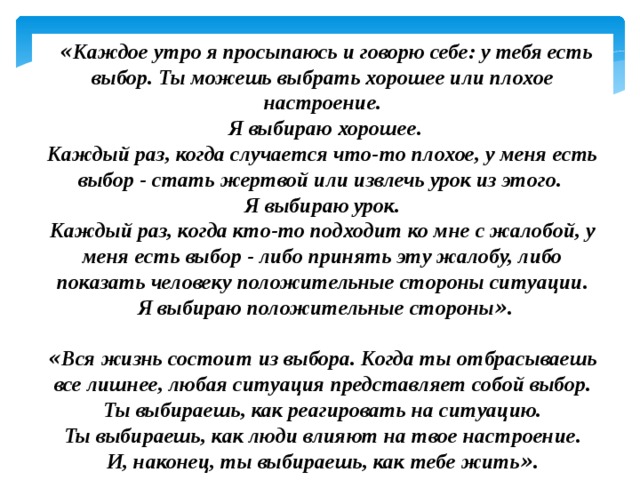   « Каждое утро я просыпаюсь и говорю себе: у тебя есть выбор. Ты можешь выбрать хорошее или плохое настроение.  Я выбираю хорошее.  Каждый раз, когда случается что-то плохое, у меня есть выбор - стать жертвой или извлечь урок из этого. Я выбираю урок. Каждый раз, когда кто-то подходит ко мне с жалобой, у меня есть выбор - либо принять эту жалобу, либо показать человеку положительные стороны ситуации.  Я выбираю положительные стороны » .  « Вся жизнь состоит из выбора. Когда ты отбрасываешь все лишнее, любая ситуация представляет собой выбор.  Ты выбираешь, как реагировать на ситуацию.  Ты выбираешь, как люди влияют на твое настроение.  И, наконец, ты выбираешь, как тебе жить » .  