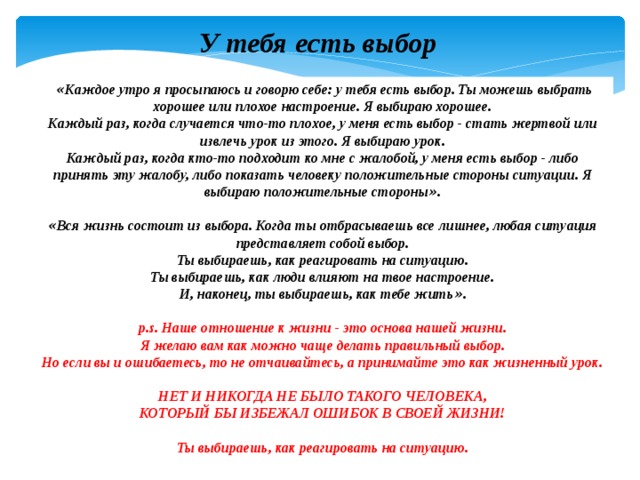 У тебя есть выбор   « Каждое утро я просыпаюсь и говорю себе: у тебя есть выбор. Ты можешь выбрать хорошее или плохое настроение. Я выбираю хорошее.  Каждый раз, когда случается что-то плохое, у меня есть выбор - стать жертвой или извлечь урок из этого. Я выбираю урок. Каждый раз, когда кто-то подходит ко мне с жалобой, у меня есть выбор - либо принять эту жалобу, либо показать человеку положительные стороны ситуации. Я выбираю положительные стороны » .  « Вся жизнь состоит из выбора. Когда ты отбрасываешь все лишнее, любая ситуация представляет собой выбор.  Ты выбираешь, как реагировать на ситуацию.  Ты выбираешь, как люди влияют на твое настроение.  И, наконец, ты выбираешь, как тебе жить » .  p.s. Наше отношение к жизни - это основа нашей жизни.  Я желаю вам как можно чаще делать правильный выбор.  Но если вы и ошибаетесь, то не отчаивайтесь, а принимайте это как жизненный урок.   НЕТ И НИКОГДА НЕ БЫЛО ТАКОГО ЧЕЛОВЕКА,  КОТОРЫЙ БЫ ИЗБЕЖАЛ ОШИБОК В СВОЕЙ ЖИЗНИ!   Ты выбираешь, как реагировать на ситуацию. 