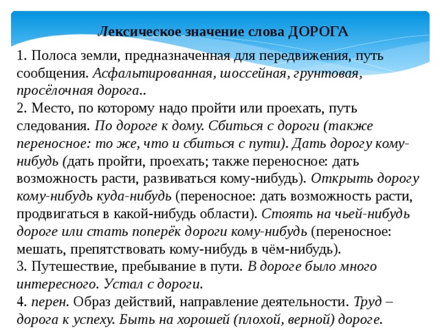 Л ексическое значение слова ДОРОГА  1. Полоса земли, предназначенная для передвижения, путь сообщения.  Асфальтированная, шоссейная, грунтовая, просёлочная дорога.. 2. Место, по которому надо пройти или проехать, путь следования.  По дороге к дому. Сбиться с дороги (также переносное: то же, что и сбиться с пути). Дать дорогу кому-нибудь ( дать пройти, проехать; также переносное: дать возможность расти, развиваться кому-нибудь).  Открыть дорогу кому-нибудь куда-нибудь  (переносное: дать возможность расти, продвигаться в какой-нибудь области).  Стоять на чьей-нибудь дороге или стать поперёк дороги кому-нибудь (переносное: мешать, препятствовать кому-нибудь в чём-нибудь). 3. Путешествие, пребывание в пути.  В дороге было много интересного. Устал с дороги. 4.  перен.  Образ действий, направление деятельности . Труд – дорога к успеху. Быть на хорошей (плохой, верной) дороге. 