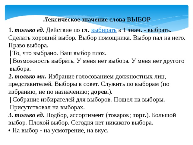 Л ексическое значение слова ВЫБОР 1.   только ед.  Действие по  гл.   выбирать  в 1  знач.  - выбрать. Сделать хороший выбор. Выбор помощника. Выбор пал на него. Право выбора. |  То, что выбрано. Ваш выбор плох. |  Возможность выбрать. У меня нет выбора. У меня нет другого выбора. 2.   только мн.  Избрание голосованием должностных лиц, представителей. Выборы в совет. Служить по выборам (по избранию, не по назначению;  дорев. ). |  Собрание избирателей для выборов. Пошел на выборы. Присутствовал на выборах. 3.   только ед.  Подбор, ассортимент (товаров;  торг. ). Большой выбор. Плохой выбор. Сегодня нет никакого выбора. •   На выбор - на усмотрение, на вкус. 