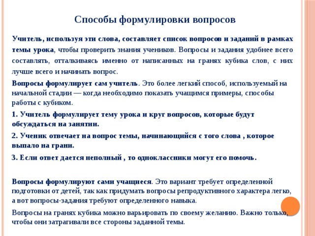     Способы формулировки вопросов Учитель, используя эти слова, составляет список вопросов и заданий в рамках темы урока , чтобы проверить знания учеников. Вопросы и задания удобнее всего составлять, отталкиваясь именно от написанных на гранях кубика слов, с них лучше всего и начинать вопрос. Вопросы формулирует сам учитель . Это более легкий способ, используемый на начальной стадии — когда необходимо показать учащимся примеры, способы работы с кубиком. 1. Учитель формулирует тему урока и круг вопросов, которые будут обсуждаться на занятии. 2. Ученик отвечает на вопрос темы, начинающийся с того слова , которое выпало на грани. 3. Если ответ дается неполный , то одноклассники могут его помочь.  Вопросы формулируют сами учащиеся . Это вариант требует определенной подготовки от детей, так как придумать вопросы репродуктивного характера легко, а вот вопросы-задания требуют определенного навыка. Вопросы на гранях кубика можно варьировать по своему желанию. Важно только, чтобы они затрагивали все стороны заданной темы. 