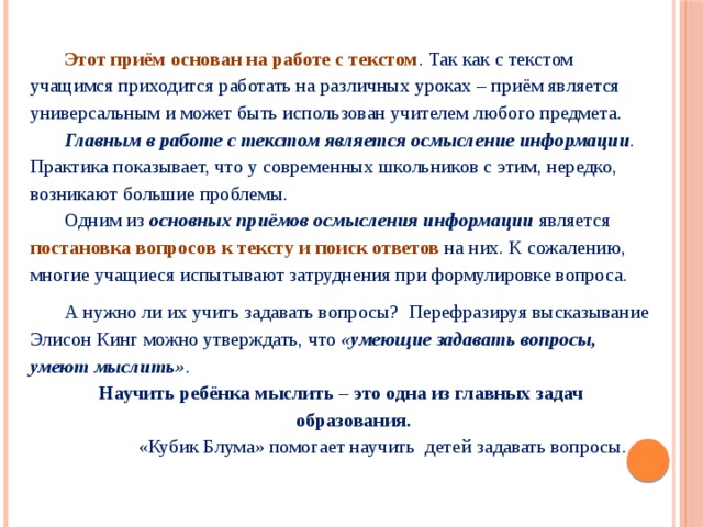 Этот приём основан на работе с текстом . Так как с текстом учащимся приходится работать на различных уроках – приём является универсальным и может быть использован учителем любого предмета. Главным в работе с текстом является осмысление информации . Практика показывает, что у современных школьников с этим, нередко, возникают большие проблемы. Одним из основных приёмов осмысления информации является постановка вопросов к тексту и поиск ответов на них. К сожалению, многие учащиеся испытывают затруднения при формулировке вопроса. А нужно ли их учить задавать вопросы? Перефразируя высказывание Элисон Кинг можно утверждать, что «умеющие задавать вопросы, умеют мыслить» .  Научить ребёнка мыслить – это одна из главных задач  образования.  «Кубик Блума» помогает научить детей задавать вопросы. 