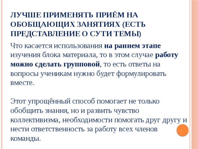 Лучше применять приём на обобщающих занятиях (есть представление о сути темы) Что касается использования на раннем этапе изучения блока материала, то в этом случае работу можно сделать групповой , то есть ответы на вопросы ученикам нужно будет формулировать вместе. Этот упрощённый способ помогает не только обобщить знания, но и развить чувство коллективизма, необходимости помогать друг другу и нести ответственность за работу всех членов команды. 