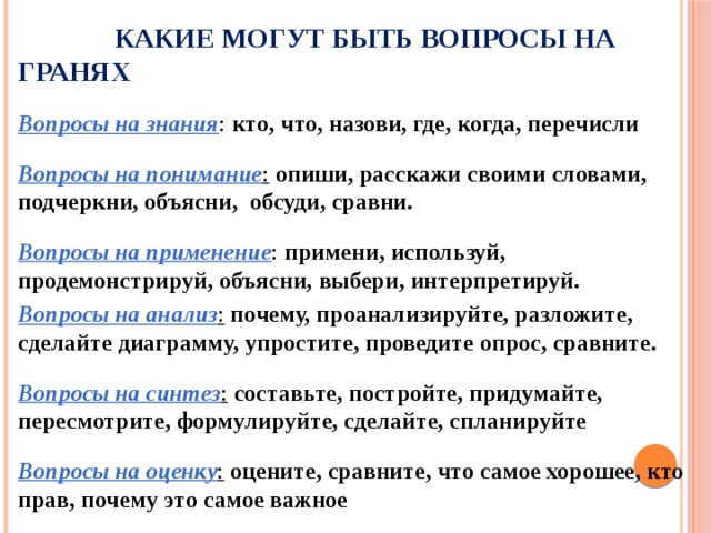   Какие могут быть вопросы на гранях  Вопросы на знания : кто, что, назови, где, когда, перечисли Вопросы на понимание : опиши, расскажи своими словами, подчеркни, объясни, обсуди, сравни. Вопросы на применение : примени, используй, продемонстрируй, объясни, выбери, интерпретируй. Вопросы на анализ :  почему, проанализируйте, разложите, сделайте диаграмму, упростите, проведите опрос, сравните. Вопросы на синтез :  составьте, постройте, придумайте, пересмотрите, формулируйте, сделайте, спланируйте Вопросы на оценку :  оцените, сравните, что самое хорошее, кто прав, почему это самое важное 