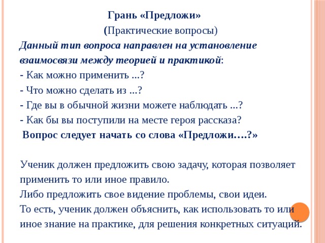  Грань «Предложи»  ( Практические вопросы)  Данный тип вопроса направлен на установление взаимосвязи между теорией и практикой :  - Как можно применить ...?  - Что можно сделать из ...?  - Где вы в обычной жизни можете наблюдать ...?  - Как бы вы поступили на месте героя рассказа?   Вопрос следует начать со слова «Предложи….?»   Ученик должен предложить свою задачу, которая позволяет применить то или иное правило.  Либо предложить свое видение проблемы, свои идеи.  То есть, ученик должен объяснить, как использовать то или иное знание на практике, для решения конкретных ситуаций. 