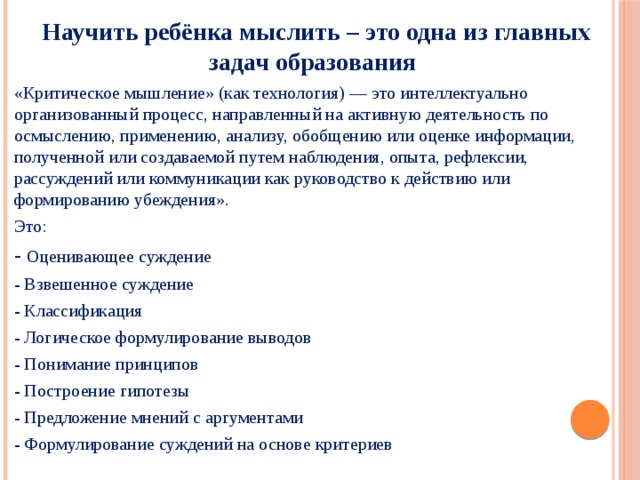  Научить ребёнка мыслить – это одна из главных задач образования «Критическое мышление» (как технология) — это интеллектуально организованный процесс, направленный на активную деятельность по осмыслению, применению, анализу, обобщению или оценке информации, полученной или создаваемой путем наблюдения, опыта, рефлексии, рассуждений или коммуникации как руководство к действию или формированию убеждения». Это: - Оценивающее суждение - Взвешенное суждение - Классификация - Логическое формулирование выводов - Понимание принципов - Построение гипотезы - Предложение мнений с аргументами - Формулирование суждений на основе критериев 