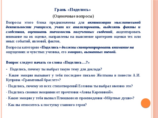 Грань «Поделись»  (Оценочные вопросы) Вопросы этого блока предназначены для активизации мыслительной деятельности учащихся, учат их анализировать, выделять факты и следствия, оценивать значимость полученных сведений , акцентировать внимание на их оценке, направлены на выяснение критериев оценки тех или иных событий, явлений, фактов, Вопросы категории « Поделись » должны сконцентрировать внимание на ощущениях и чувствах ученика, его эмоциях, вызванных темой. Вопрос следует начать со слова «Поделись…?» - Поделись, почему ты выбрал такую тему для доклада? - Какие эмоции вызывает у тебя последнее письмо Желткова в повести А.И. Куприна «Гранатовый браслет»?   - Поделись, почему из всех стихотворений Есенина ты выбрал именно это? - Поделись своими эмоциями от прочтения «Анны Карениной». - Какие эмоции у тебя вызвал Плюшкин из произведения «Мёртвые души»? - Как вы относитесь к поступку главного героя? 